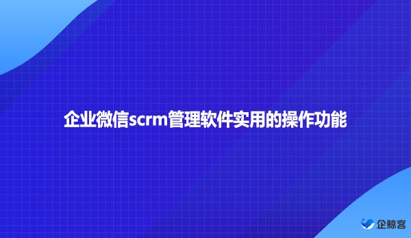 企业微信scrm管理软件实用的操作功能