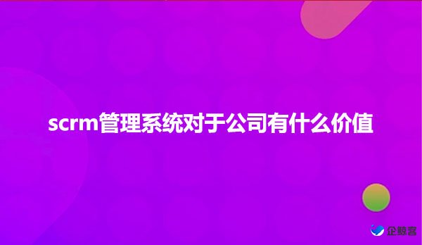 scrm管理系统对于公司有什么价值