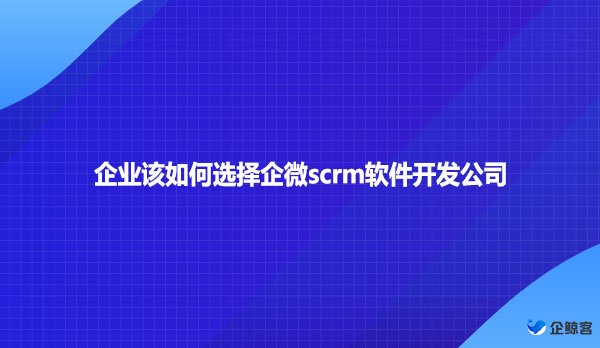 企业该如何选择企微scrm软件开发公司