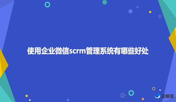 使用企业微信scrm管理系统有哪些好处？