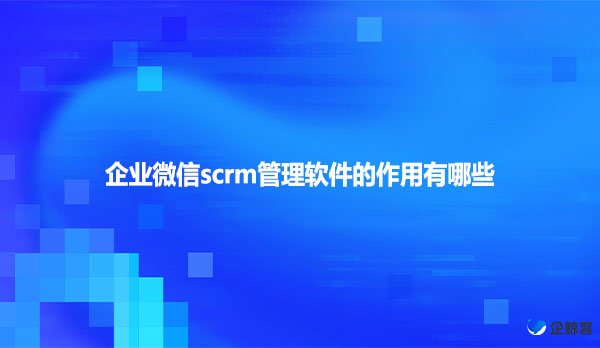 企业微信scrm管理软件的作用有哪些？