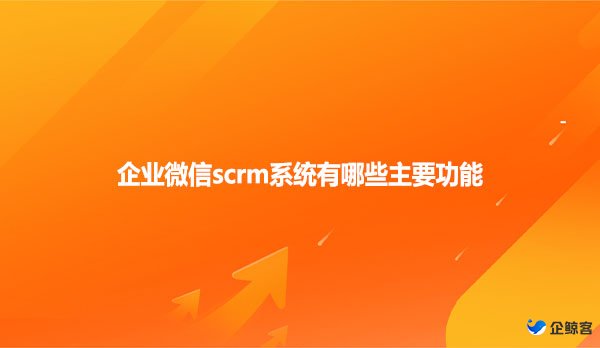 企业微信scrm系统有哪些主要功能