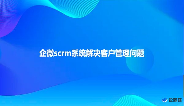 企微scrm系统解决客户管理问题