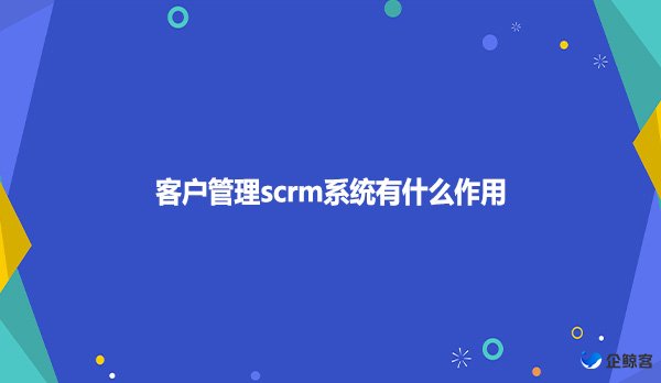 客户管理scrm系统有什么作用