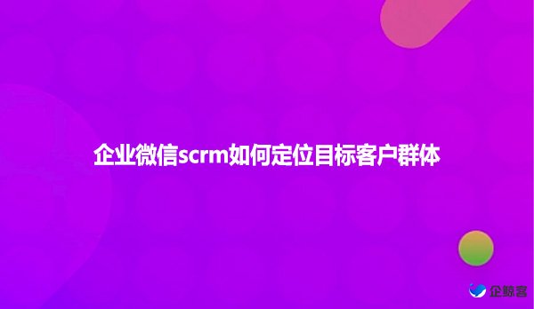 企业微信scrm如何定位目标客户群体