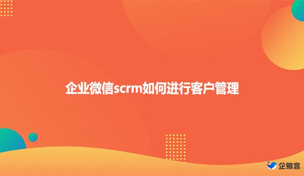 企业微信scrm如何进行客户管理