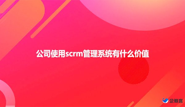 公司使用scrm管理系统有什么价值