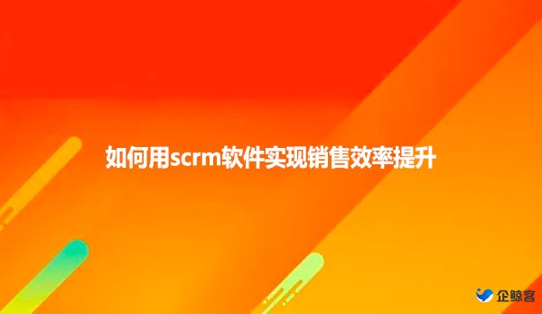 如何用scrm软件实现销售效率提升