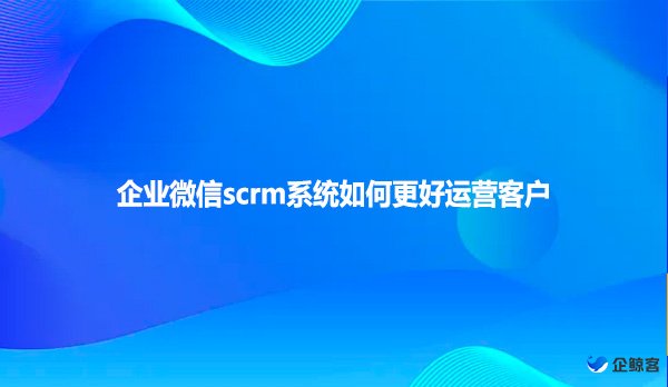 企业微信scrm系统如何更好运营客户