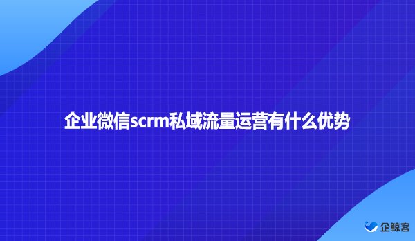 企业微信scrm私域流量运营有什么优势