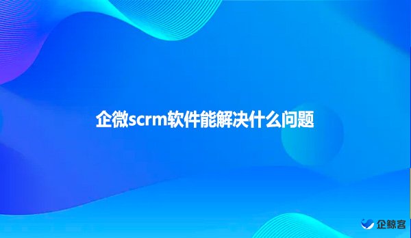 企微scrm软件能解决什么问题