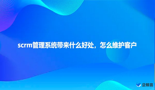 scrm管理系统带来什么好处，怎么维护客户