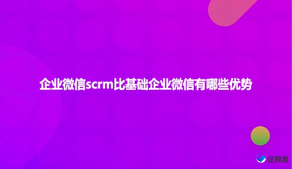 企业微信scrm比基础企业微信有哪些优势