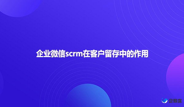 企业微信scrm在客户留存中的作用