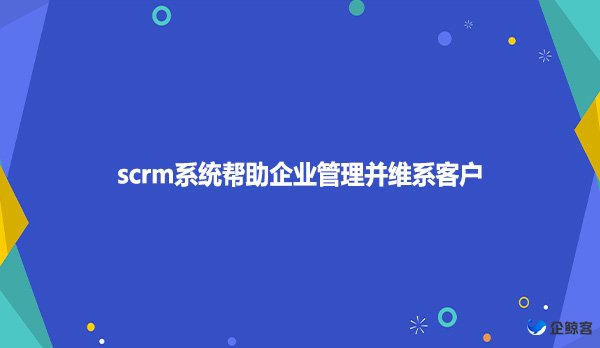 scrm系统帮助企业管理并维系客户