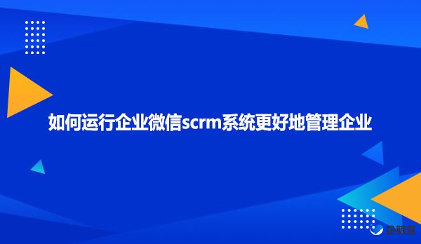 如何运行企业微信scrm系统更好地管理企业