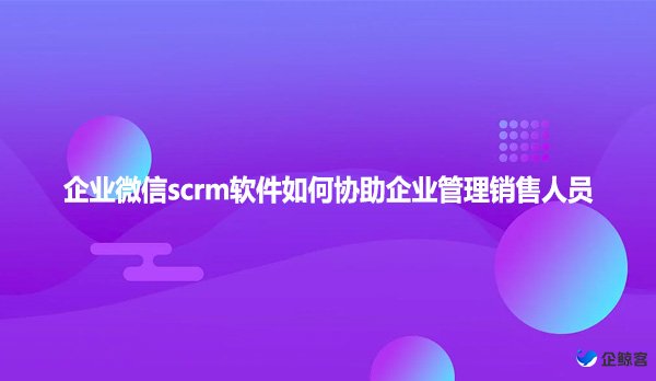 企业微信scrm软件如何协助企业管理销售人员