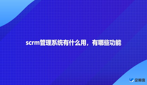 scrm管理系统有什么用，有哪些功能