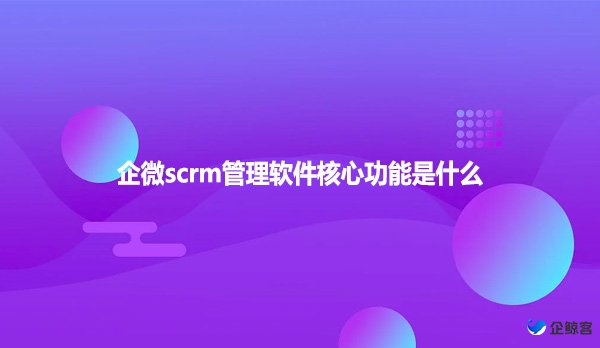 企微scrm管理软件核心功能是什么