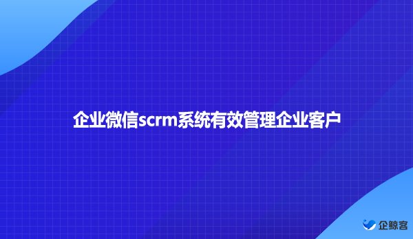 企业微信scrm系统有效管理企业客户