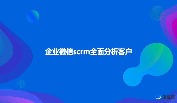 企业微信scrm全面分析客户