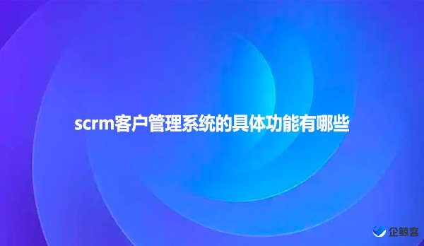 scrm客户管理系统的具体功能有哪些