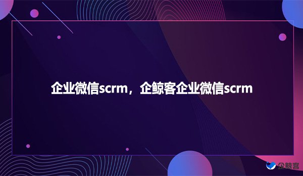 企业微信scrm，企鲸客企业微信scrm