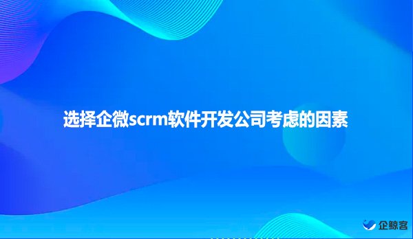 选择企微scrm软件开发公司考虑的因素