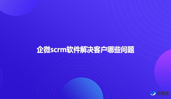 企微scrm软件解决客户哪些问题