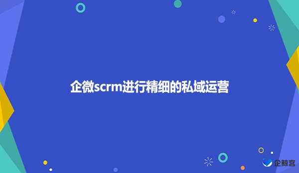 企微scrm进行精细的私域运营