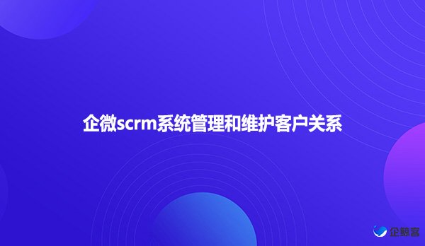 企微scrm系统管理和维护客户关系