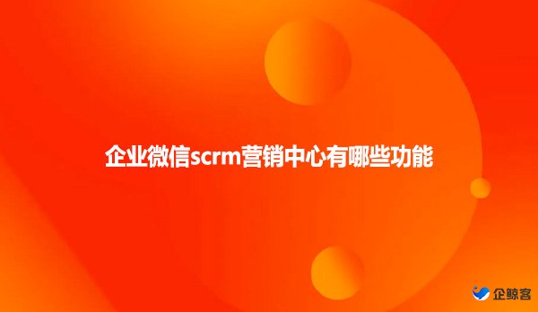 企业微信scrm营销中心有哪些功能