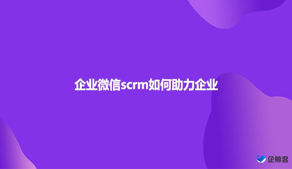 企业微信scrm如何助力企业