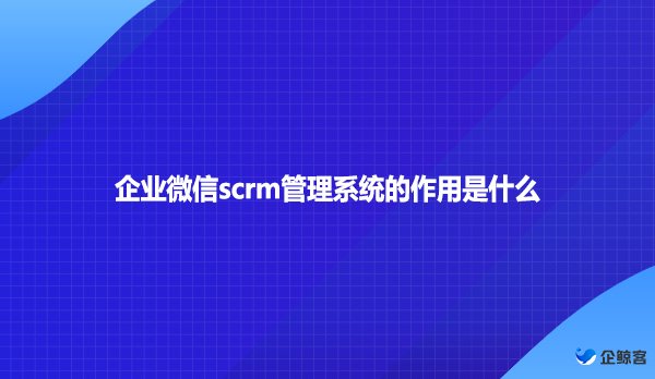 企业微信scrm管理系统的作用是什么？