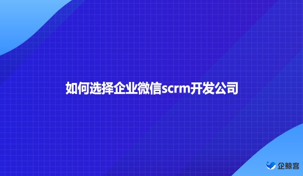 如何选择企业微信scrm开发公司？