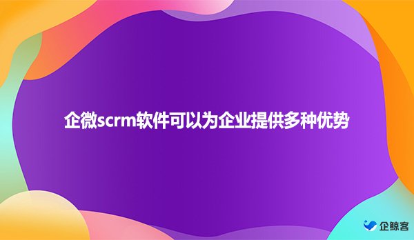 企微scrm软件可以为企业提供多种优势