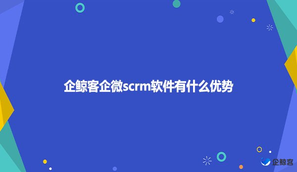 企鲸客企微scrm软件有什么优势