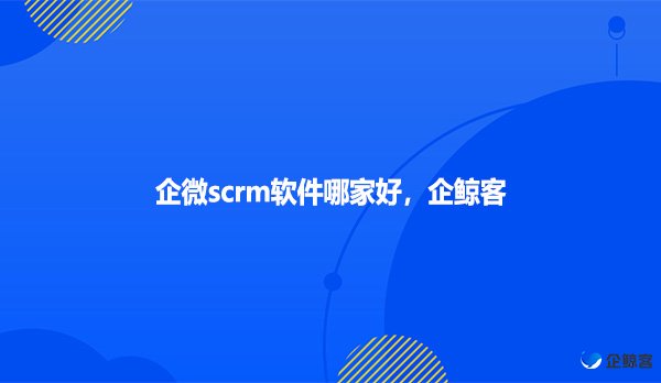 企微scrm软件哪家好，企鲸客