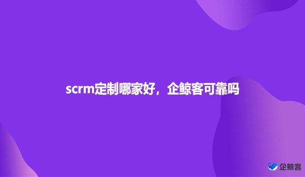 scrm定制哪家好，企鲸客可靠吗