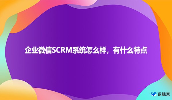 企业微信SCRM系统怎么样，有什么特点