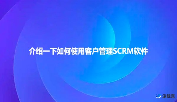 介绍一下如何使用客户管理SCRM软件