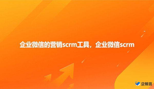 企业微信的营销scrm工具，企业微信scrm