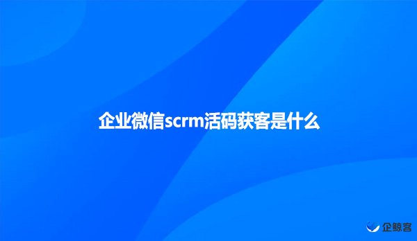 企业微信scrm活码获客是什么