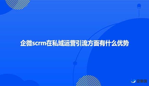 企微scrm在私域运营引流方面有什么优势