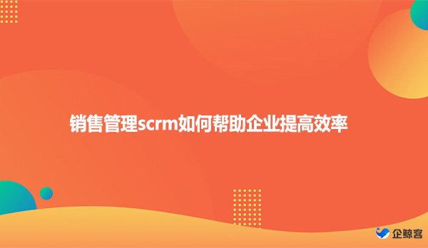 销售管理scrm如何帮助企业提高效率