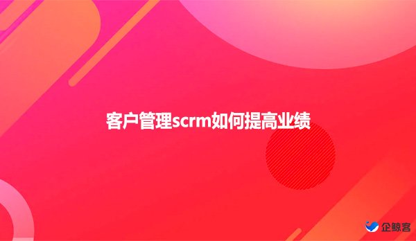 客户管理scrm如何提高业绩