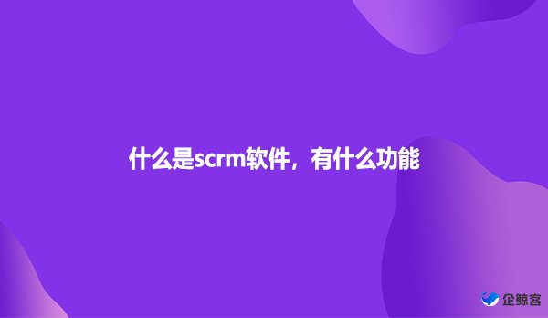 什么是scrm软件，有什么功能