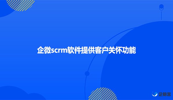 企微scrm软件提供客户关怀功能