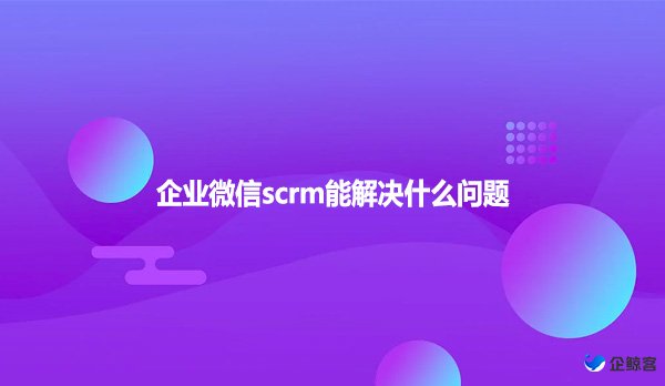 企业微信scrm能解决什么问题？