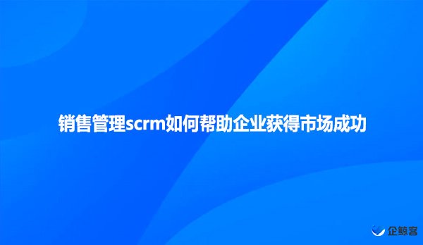 销售管理scrm如何帮助企业获得市场成功